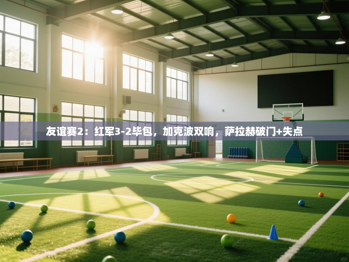 友谊赛2:红军3-2毕包,加克波双响,萨拉赫破门+失点 第1张