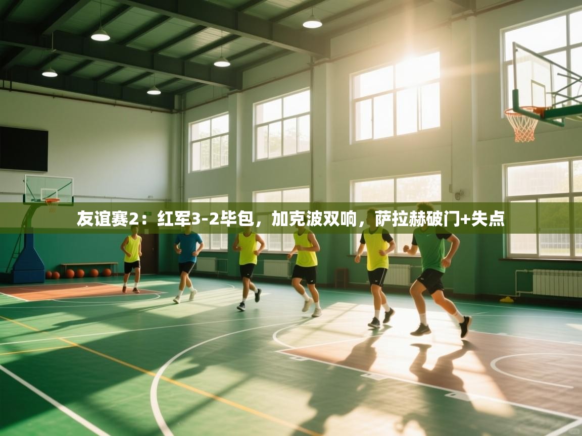 友谊赛2:红军3-2毕包,加克波双响,萨拉赫破门+失点 第2张