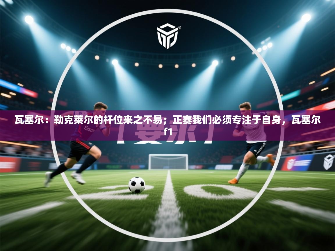 瓦塞尔:勒克莱尔的杆位来之不易;正赛我们必须专注于自身,瓦塞尔f1 第1张