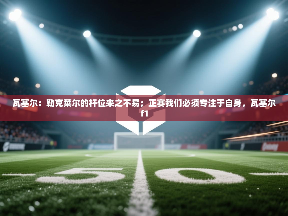 瓦塞尔:勒克莱尔的杆位来之不易;正赛我们必须专注于自身,瓦塞尔f1 第2张