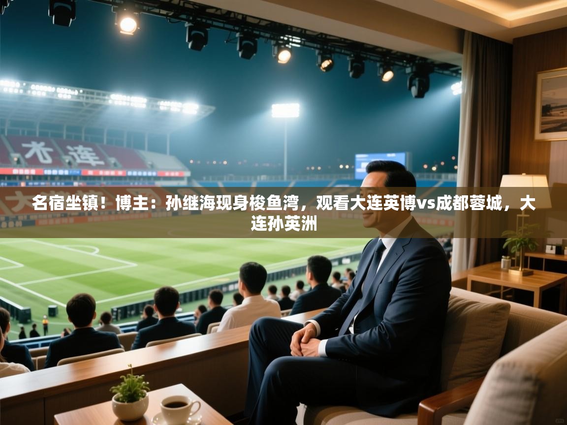 名宿坐镇！博主：孙继海现身梭鱼湾，观看大连英博vs成都蓉城，大连孙英洲  第1张